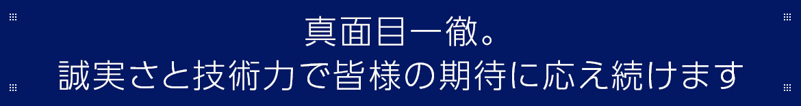 真面目一徹。 誠実さと技術力で皆様の期待に応え続けます